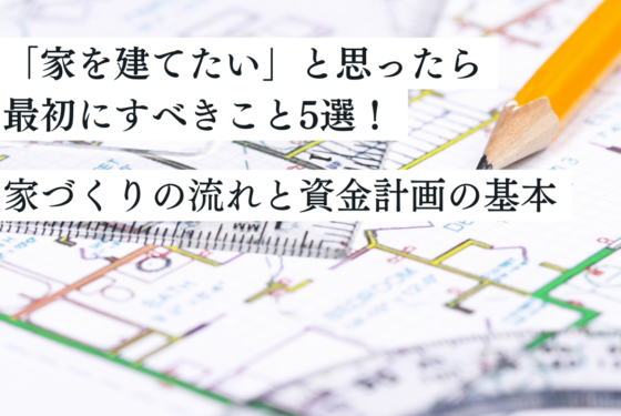 「家を建てたい」と思ったら最初にすべきこと5選！失敗しない家づくりの流れと資金計画の基本
